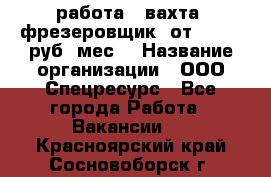 работа . вахта. фрезеровщик. от 50 000 руб./мес. › Название организации ­ ООО Спецресурс - Все города Работа » Вакансии   . Красноярский край,Сосновоборск г.